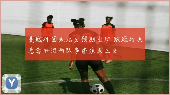 曼城对国米比分预测出炉 欧冠对决悬念升温两队争夺焦点三分