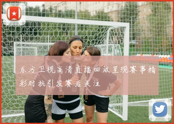 东方卫视高清直播回放呈现赛事精彩对抗引发赛后关注