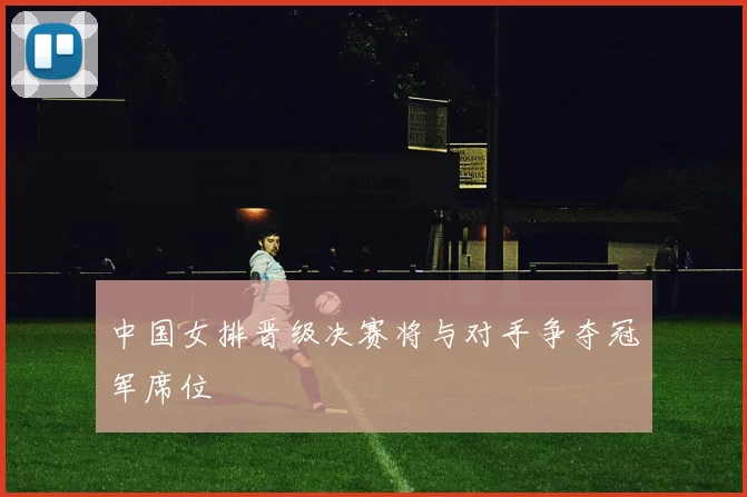 中国女排晋级决赛将与对手争夺冠军席位