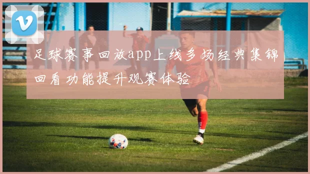 足球赛事回放app上线多场经典集锦回看功能提升观赛体验