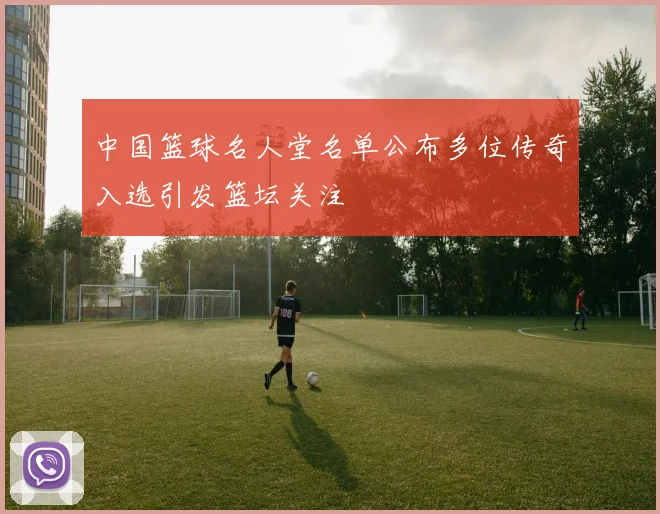 中国篮球名人堂名单公布多位传奇入选引发篮坛关注