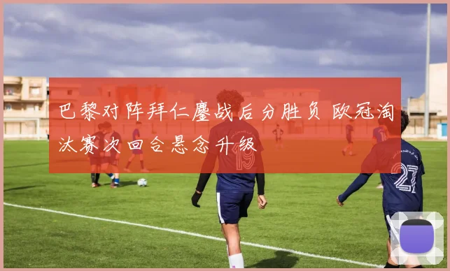 巴黎对阵拜仁鏖战后分胜负 欧冠淘汰赛次回合悬念升级