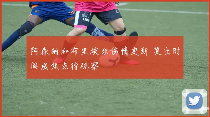 阿森纳加布里埃尔伤情更新 复出时间成焦点待观察