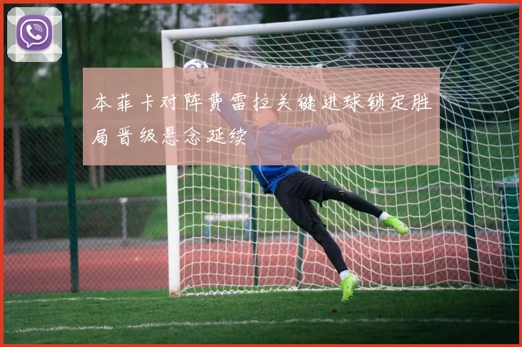 本菲卡对阵费雷拉关键进球锁定胜局晋级悬念延续