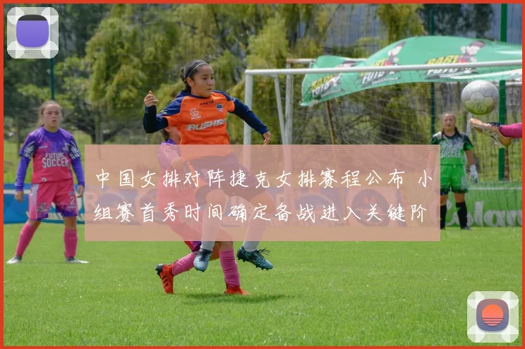 中国女排对阵捷克女排赛程公布 小组赛首秀时间确定备战进入关键阶段