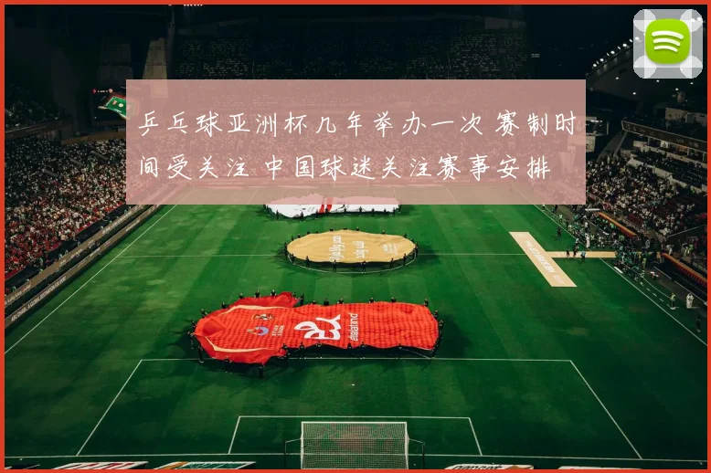 乒乓球亚洲杯几年举办一次 赛制时间受关注 中国球迷关注赛事安排