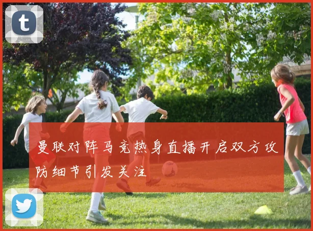 曼联对阵马竞热身直播开启双方攻防细节引发关注