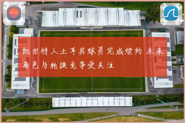 凯尔特人土耳其球员完成续约 未来角色与轮换竞争受关注