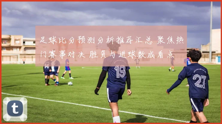 足球比分预测分析推荐汇总 聚焦热门赛事对决 胜负与进球数成看点