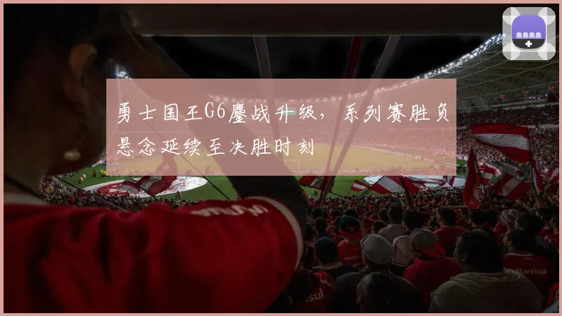 勇士国王G6鏖战升级，系列赛胜负悬念延续至决胜时刻