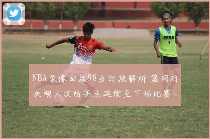 NBA录像回放98分时段解析 篮网对决湖人攻防亮点延续至下场比赛