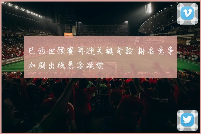 巴西世预赛再迎关键考验 排名竞争加剧出线悬念延续