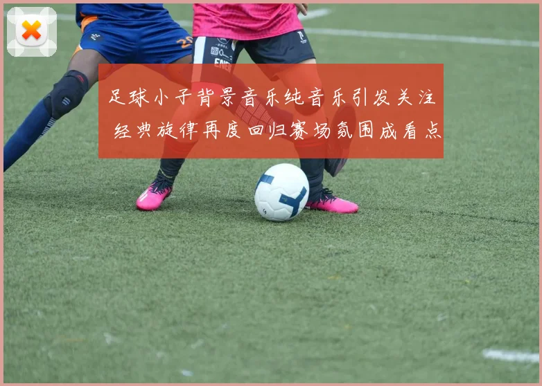 足球小子背景音乐纯音乐引发关注 经典旋律再度回归赛场氛围成看点