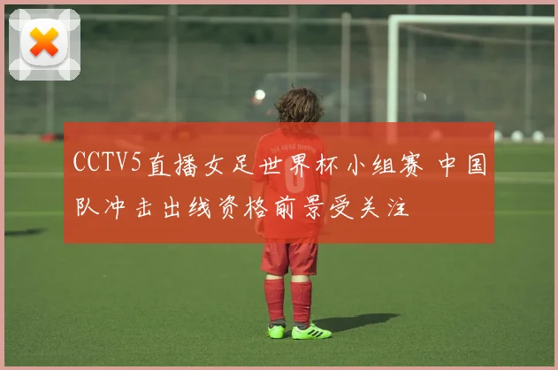 CCTV5直播女足世界杯小组赛 中国队冲击出线资格前景受关注