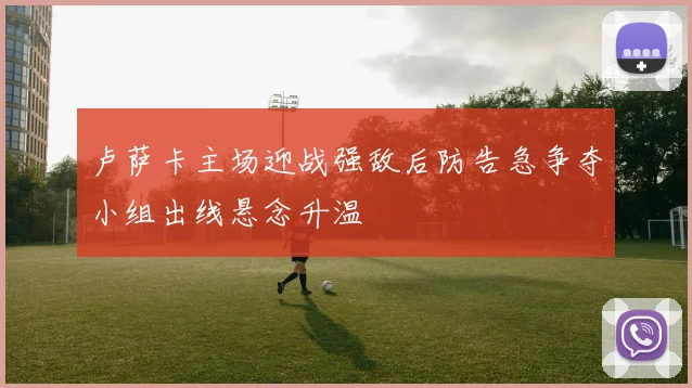 卢萨卡主场迎战强敌后防告急争夺小组出线悬念升温