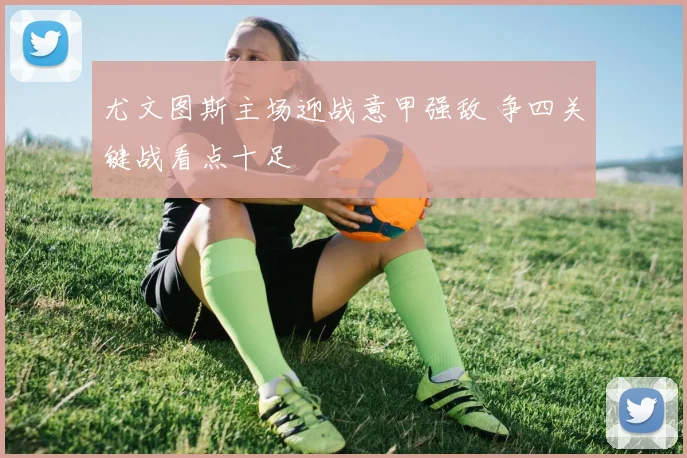 尤文图斯主场迎战意甲强敌 争四关键战看点十足