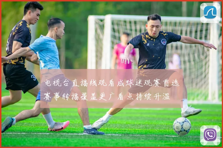 电视台直播线观看成球迷观赛首选赛事转播覆盖更广看点持续升温