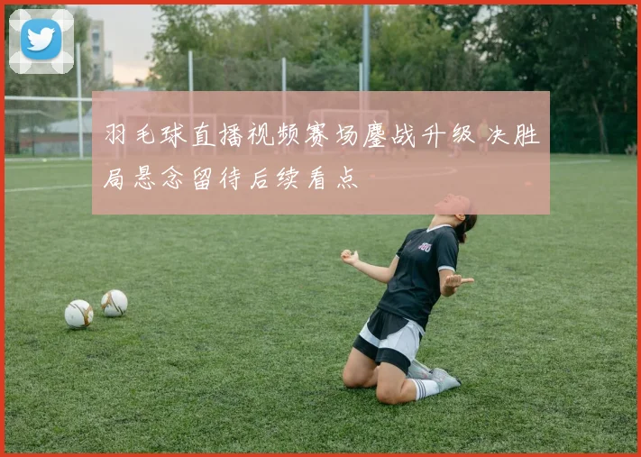 羽毛球直播视频赛场鏖战升级 决胜局悬念留待后续看点