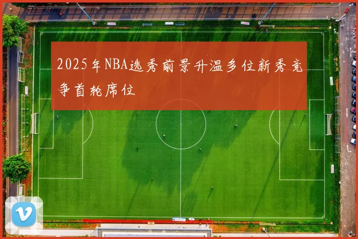 2025年NBA选秀前景升温多位新秀竞争首轮席位