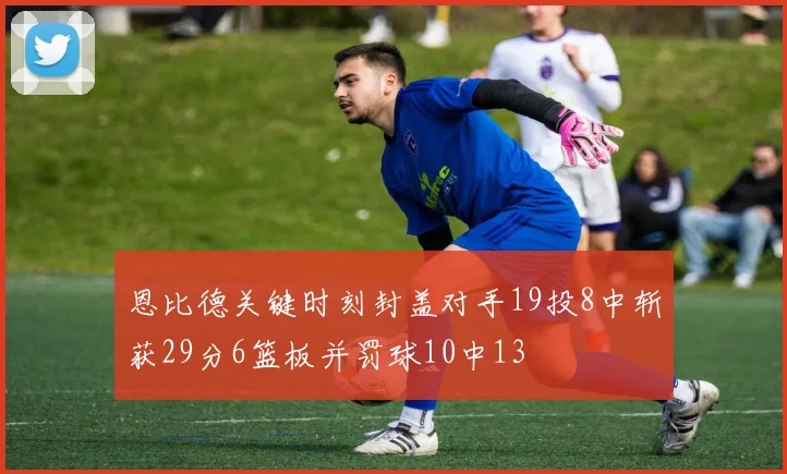 恩比德关键时刻封盖对手19投8中斩获29分6篮板并罚球10中13