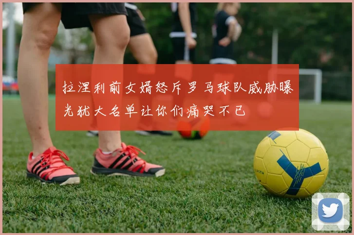 拉涅利前女婿怒斥罗马球队威胁曝光犹大名单让你们痛哭不已