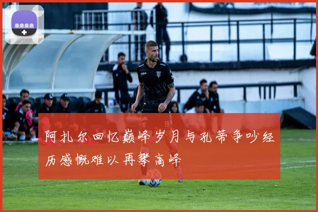 阿扎尔回忆巅峰岁月与孔蒂争吵经历感慨难以再攀高峰