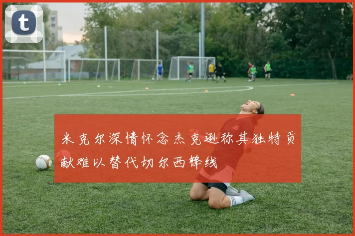 米克尔深情怀念杰克逊称其独特贡献难以替代切尔西锋线