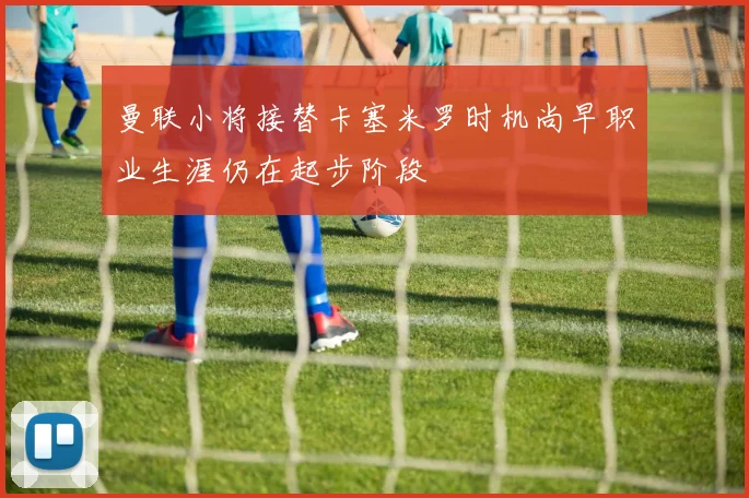 曼联小将接替卡塞米罗时机尚早职业生涯仍在起步阶段