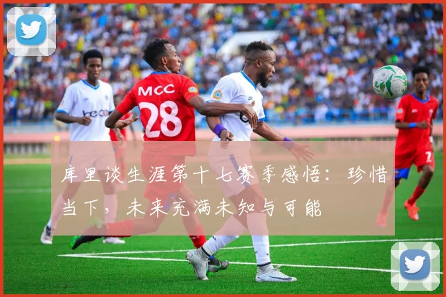 库里谈生涯第十七赛季感悟：珍惜当下，未来充满未知与可能