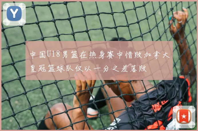 中国U18男篮在热身赛中惜败加拿大皇冠篮球队仅以一分之差落败