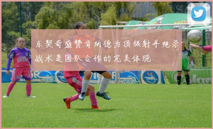 东契奇盛赞肯纳德为顶级射手绝杀战术是团队合作的完美体现