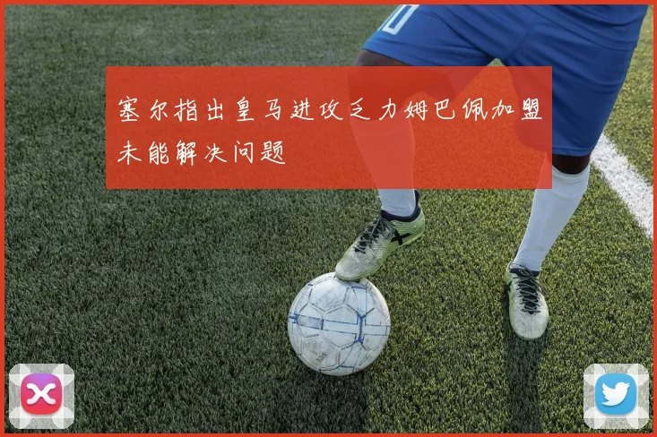 塞尔指出皇马进攻乏力姆巴佩加盟未能解决问题
