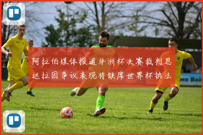 阿拉伯媒体报道非洲杯决赛裁判恩达拉因争议表现将缺席世界杯执法