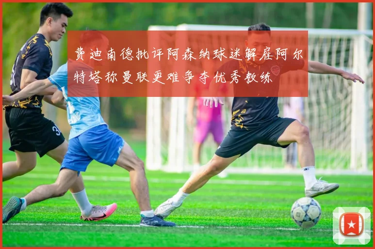 费迪南德批评阿森纳球迷解雇阿尔特塔称曼联更难争夺优秀教练