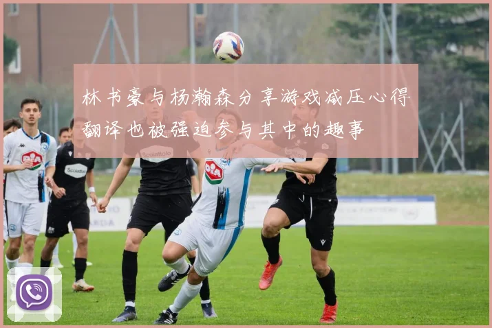 林书豪与杨瀚森分享游戏减压心得翻译也被强迫参与其中的趣事