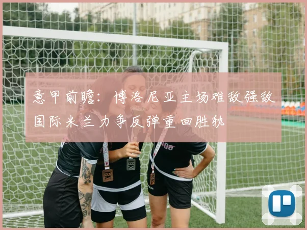意甲前瞻：博洛尼亚主场难敌强敌国际米兰力争反弹重回胜轨