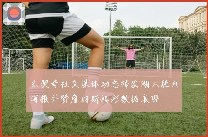 东契奇社交媒体动态转发湖人胜利海报并赞詹姆斯精彩数据表现