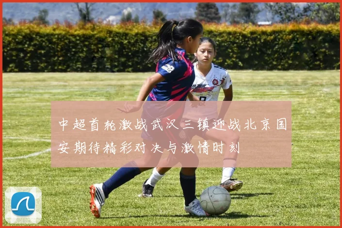 中超首轮激战武汉三镇迎战北京国安期待精彩对决与激情时刻
