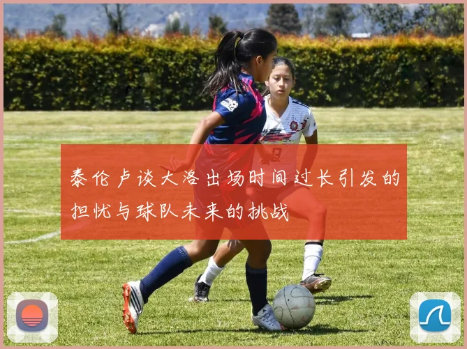 泰伦卢谈大洛出场时间过长引发的担忧与球队未来的挑战