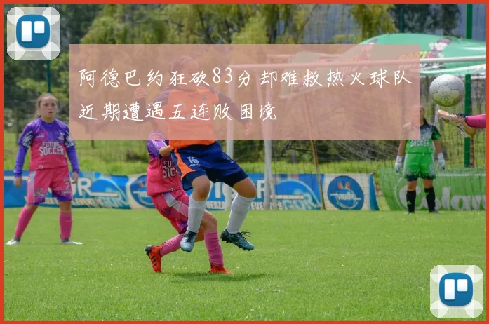 阿德巴约狂砍83分却难救热火球队近期遭遇五连败困境