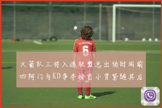 火箭队三将入选联盟总出场时间前四阿门与KD争夺榜首小贾紧随其后