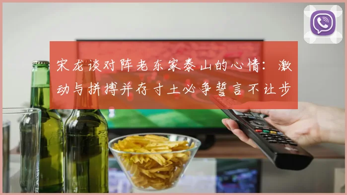 宋龙谈对阵老东家泰山的心情：激动与拼搏并存寸土必争誓言不让步