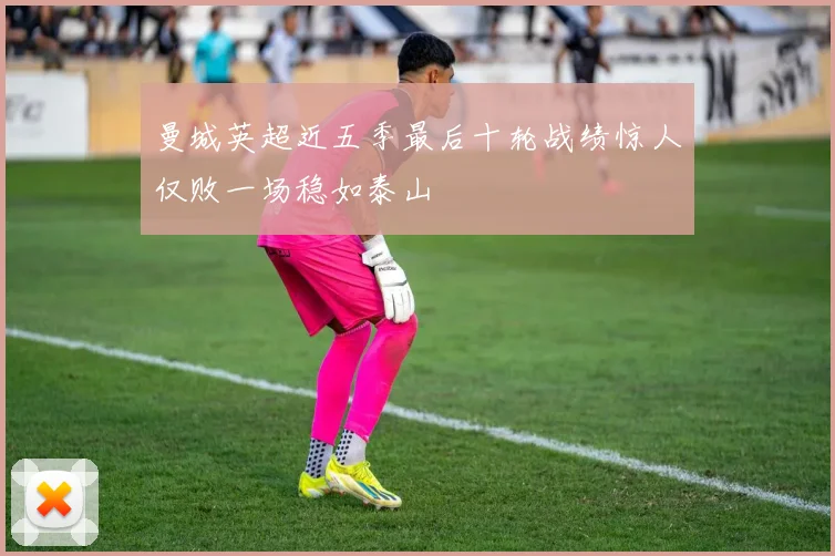曼城英超近五季最后十轮战绩惊人仅败一场稳如泰山