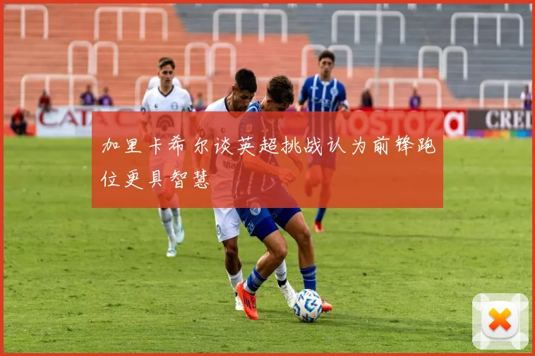 加里卡希尔谈英超挑战认为前锋跑位更具智慧