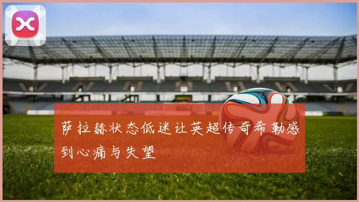 萨拉赫状态低迷让英超传奇希勒感到心痛与失望