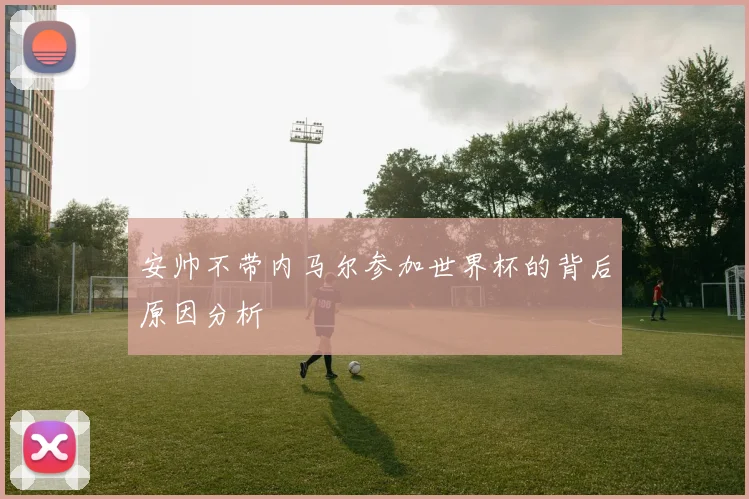 安帅不带内马尔参加世界杯的背后原因分析